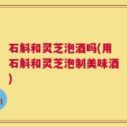 石斛和灵芝泡酒吗(用石斛和灵芝泡制美味酒)