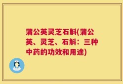 蒲公英灵芝石斛(蒲公英、灵芝、石斛：三种中药的功效和用途)