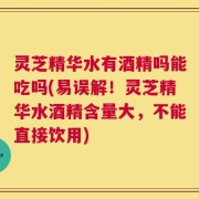 灵芝精华水有酒精吗能吃吗(易误解！灵芝精华水酒精含量大，不能直接饮用)