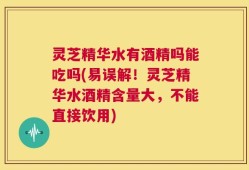 灵芝精华水有酒精吗能吃吗(易误解！灵芝精华水酒精含量大，不能直接饮用)