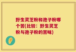 野生灵芝粉和孢子粉哪个苦(比较：野生灵芝粉与孢子粉的苦味)