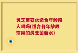 灵芝菌菇水适合年龄段人喝吗(适合各年龄段饮用的灵芝菌菇水)