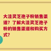 大洼灵芝孢子粉销售渠道？了解大洼灵芝孢子粉的销售渠道和购买方式？