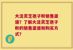 大洼灵芝孢子粉销售渠道？了解大洼灵芝孢子粉的销售渠道和购买方式？