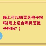 晚上可以喝灵芝孢子粉吗(晚上适合喝灵芝孢子粉吗？)