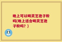晚上可以喝灵芝孢子粉吗(晚上适合喝灵芝孢子粉吗？)
