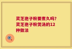 灵芝孢子粉要煮久吗？灵芝孢子粉煲汤的12种做法