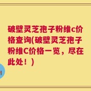 破壁灵芝孢子粉维c价格查询(破壁灵芝孢子粉维C价格一览，尽在此处！)
