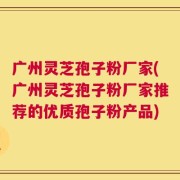广州灵芝孢子粉厂家(广州灵芝孢子粉厂家推荐的优质孢子粉产品)