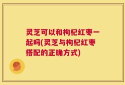 灵芝可以和枸杞红枣一起吗(灵芝与枸杞红枣搭配的正确方式)