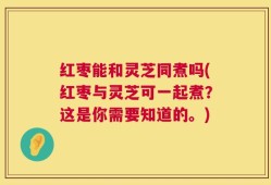 红枣能和灵芝同煮吗(红枣与灵芝可一起煮？这是你需要知道的。)