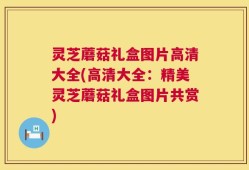 灵芝蘑菇礼盒图片高清大全(高清大全：精美灵芝蘑菇礼盒图片共赏)