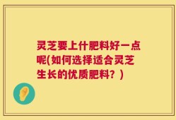 灵芝要上什肥料好一点呢(如何选择适合灵芝生长的优质肥料？)