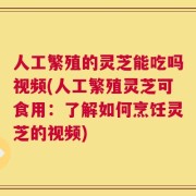 人工繁殖的灵芝能吃吗视频(人工繁殖灵芝可食用：了解如何烹饪灵芝的视频)