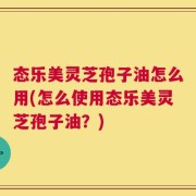 态乐美灵芝孢子油怎么用(怎么使用态乐美灵芝孢子油？)