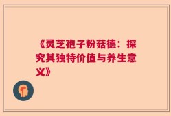 《灵芝孢子粉菇德：探究其独特价值与养生意义》