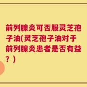 前列腺炎可否服灵芝孢子油(灵芝孢子油对于前列腺炎患者是否有益？)