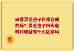 破壁灵芝孢子粉是合成的吗？灵芝孢子粉头道粉和破壁有什么区别吗