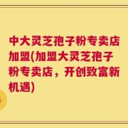 中大灵芝孢子粉专卖店加盟(加盟大灵芝孢子粉专卖店，开创致富新机遇)