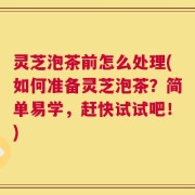 灵芝泡茶前怎么处理(如何准备灵芝泡茶？简单易学，赶快试试吧！)