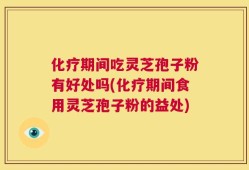 化疗期间吃灵芝孢子粉有好处吗(化疗期间食用灵芝孢子粉的益处)
