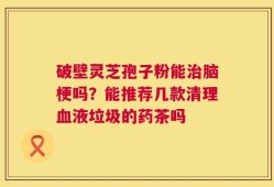破壁灵芝孢子粉能治脑梗吗？能推荐几款清理血液垃圾的药茶吗