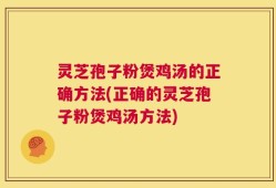 灵芝孢子粉煲鸡汤的正确方法(正确的灵芝孢子粉煲鸡汤方法)