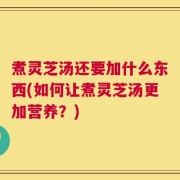 煮灵芝汤还要加什么东西(如何让煮灵芝汤更加营养？)