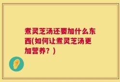 煮灵芝汤还要加什么东西(如何让煮灵芝汤更加营养？)