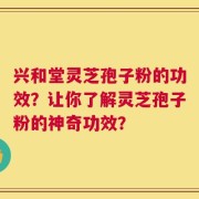 兴和堂灵芝孢子粉的功效？让你了解灵芝孢子粉的神奇功效？