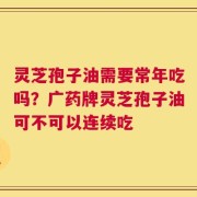灵芝孢子油需要常年吃吗？广药牌灵芝孢子油可不可以连续吃