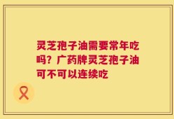灵芝孢子油需要常年吃吗？广药牌灵芝孢子油可不可以连续吃