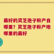 最好的灵芝孢子粉产自哪里？灵芝孢子粉产地哪里的最好