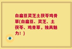 白扁豆灵芝土茯苓鸡骨草(白扁豆、灵芝、土茯苓、鸡骨草，独具魅力！)
