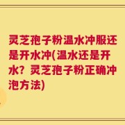 灵芝孢子粉温水冲服还是开水冲(温水还是开水？灵芝孢子粉正确冲泡方法)