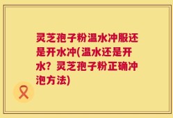 灵芝孢子粉温水冲服还是开水冲(温水还是开水？灵芝孢子粉正确冲泡方法)