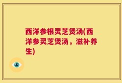 西洋参根灵芝煲汤(西洋参灵芝煲汤，滋补养生)