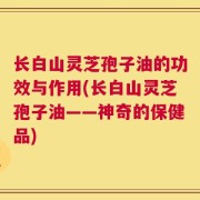 长白山灵芝孢子油的功效与作用(长白山灵芝孢子油——神奇的保健品)