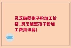 灵芝破壁孢子粉加工价格_灵芝破壁孢子粉加工费用详解)