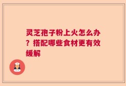 灵芝孢子粉上火怎么办？搭配哪些食材更有效缓解