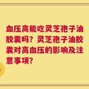 血压高能吃灵芝孢子油胶囊吗？灵芝孢子油胶囊对高血压的影响及注意事项？