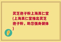 灵芝孢子粉上海真仁堂(上海真仁堂推出灵芝孢子粉，助您强身健体)
