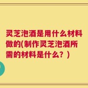 灵芝泡酒是用什么材料做的(制作灵芝泡酒所需的材料是什么？)