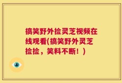 搞笑野外捡灵芝视频在线观看(搞笑野外灵芝捡捡，笑料不断！)