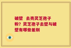 破壁  去壳灵芝孢子粉？灵芝孢子去壁与破壁有哪些差别