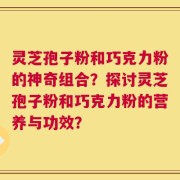 灵芝孢子粉和巧克力粉的神奇组合？探讨灵芝孢子粉和巧克力粉的营养与功效？