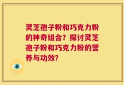 灵芝孢子粉和巧克力粉的神奇组合？探讨灵芝孢子粉和巧克力粉的营养与功效？