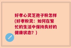 好孝心灵芝孢子粉怎样(好孝粉灵：如何在繁忙的生活中保持良好的健康状态？)