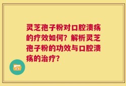 灵芝孢子粉对口腔溃疡的疗效如何？解析灵芝孢子粉的功效与口腔溃疡的治疗？