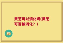 灵芝可以消化吗(灵芝可否被消化？)